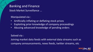 Banking and Finance
Stock Market Surveillance ...
Manipulated via :
• Artificially inflating or deflating stock prices
• Exploiting prior knowledge of company proceedings
• Abusing advanced knowledge of pending orders
Solved via :
Joining market data feeds with external data streams such as
company announcements, news feeds, twitter streams, etc
 