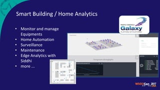 • Monitor and manage
Equipments
• Home Automation
• Surveillance
• Maintenance
• Edge Analytics with
Siddhi
• more ...
Smart Building / Home Analytics
 