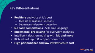 Key Differentiations
• Realtime analytics at it’s best
– Rich set of realtime functions
– Sequence and pattern detection
• No code compilations - SQL Like language
• Incremental processing for everyday analytics
• Intelligent decision making with ML and more
• Rich sets of input & output connectors
• High performance and low infrastructure cost
 