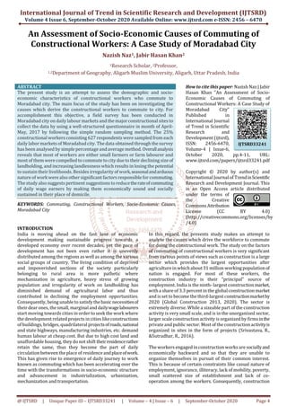 International Journal of Trend in Scientific Research and Development (IJTSRD)
Volume 4 Issue 6, September-October 2020 Available Online: www.ijtsrd.com e-ISSN: 2456 – 6470
@ IJTSRD | Unique Paper ID – IJTSRD33241 | Volume – 4 | Issue – 6 | September-October 2020 Page 4
An Assessment of Socio-Economic Causes of Commuting of
Constructional Workers: A Case Study of Moradabad City
Nazish Naz1, Jabir Hasan Khan2
1Research Scholar, 2Professor,
1,2Department of Geography, Aligarh Muslim University, Aligarh, Uttar Pradesh, India
ABSTRACT
The present study is an attempt to assess the demographic and socio-
economic characteristics of constructional workers who commute to
Moradabad city. The main focus of the study has been on investigating the
causes which derive the constructional workers to commute to city. For
accomplishment this objective, a field survey has been conducted in
Moradabad city on daily labour markets and the majorconstructional sites to
collect the data by using a well-structured questionnaire in month of April-
May, 2017 by following the simple random sampling method. The 25%
constructional workers consisting 627 respondents were sampled from each
daily labor markets of Moradabadcity. The data obtained through the survey
has been analysed by simple percentage andaverage method. Overallanalysis
reveals that most of workers are either small farmers or farm labourer and
most of themwere compelled to commute to city due to their declining size of
landholding, and increasing landlessness which results in losing the potential
to sustain their livelihoods.Besides irregularity of work,seasonalandarduous
nature of workwere also other significant factors responsible for commuting.
The study also suggests pertinent suggestions to reducetherateofcommuting
of daily wage earners by making them economically sound and socially
sustained in their place of domicile.
KEYWORDS: Commuting, Constructional Workers, Socio-Economic Causes,
Moradabad City
How to cite this paper: Nazish Naz | Jabir
Hasan Khan "An Assessment of Socio-
Economic Causes of Commuting of
Constructional Workers: A Case Study of
Moradabad City"
Published in
International Journal
of Trend in Scientific
Research and
Development (ijtsrd),
ISSN: 2456-6470,
Volume-4 | Issue-6,
October 2020, pp.4-11, URL:
www.ijtsrd.com/papers/ijtsrd33241.pdf
Copyright © 2020 by author(s) and
International Journal of TrendinScientific
Research and Development Journal. This
is an Open Access article distributed
under the terms of
the Creative
Commons Attribution
License (CC BY 4.0)
(http://creativecommons.org/licenses/by
/4.0)
INTRODUCTION
India is moving ahead on the fast lane of economic
development making sustainable progress towards a
developed economy over recent decades, yet the pace of
development has not been even rather it is unevenly
distributed among the regions as well as among the various
social groups of country. The living condition of deprived
and impoverished sections of the society particularly
belonging to rural area is more pathetic where
mechanization in agriculture, heavy stress of growing
population and irregularity of work on landholding has
diminished demand of agricultural labor and thus
contributed in declining the employment opportunities.
Consequently, being unable to satisfy the basic necessitiesof
their dear ones, the small, marginal and dailywagelabourers
start moving towards cities in order to seek the work where
the development related projects in cities likeconstructions
of buildings, bridges, quadrilateral projectsofroads,national
and state highways, manufacturing industries, etc. demand
human labour at cheap cost. But due to high cost land and
unaffordable housing, they do not shift theirresidencerather
retain the same, thus they become the part of daily
circulation between the place of residenceandplaceofwork.
This has given rise to emergence of daily journey to work
known as commuting which has been accelerating over the
time with the transformations in socio-economic structure
and advancement in industrialization, urbanization,
mechanization and transportation.
In this regard, the presents study makes an attempt to
analyse the causes which drive the workforce to commute
for doing the constructional work. The study on the factors
of commuting of constructional workers is very significant
from various points of views such as construction is a large
sector which provides the largest opportunities after
agriculture in whichabout 31 million workingpopulationof
nation is engaged. For most of these workers, the
construction industry is their “principal” source of
employment. India is the ninth- largest constructionmarket,
witha share of 3.3 percent in the globalconstruction market
and is set to become the third-largest constructionmarketby
2020 (Global Construction 2013, 2020). The sector is
extremely diverse. While a sizeable part of the construction
activity is very small scale, and is in the unorganized sector,
larger scaleconstruction activity is organized by firmsinthe
private and public sector. Most of the constructionactivityis
organized in sites in the form of projects (Srivastava, R.,
&Sutradhar, R., 2016).
The workers engaged inconstructionworks are sociallyand
economically backward and so that they are unable to
organize themselves in pursuit of their common interest.
This is because of certain constraints like casual nature of
employment, ignorance, illiteracy, lack of mobility, poverty,
small scattered size of establishment and lack of co-
operation among the workers. Consequently, construction
IJTSRD33241
 