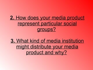 2.  How does your media product represent particular social groups?   3.  What kind of media institution might distribute your media product and why?   