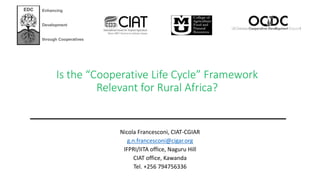 Is the “Cooperative Life Cycle” Framework
Relevant for Rural Africa?
Nicola Francesconi, CIAT-CGIAR
g.n.francesconi@cigar.org
IFPRI/IITA office, Naguru Hill
CIAT office, Kawanda
Tel. +256 794756336
EDC Enhancing
Development
through Cooperatives
 