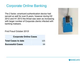 Corporate Online Banking
The 2 factor, smartcard authentication device had
served us well for over 8 years, however during H2
2012 and H1 2013 the threat was seen as increasing
with larger number of Corporate clients infected with
banking malware.
First Fraud October 2013!
Corporate Online Cases
Total Cases to date 125
Successful Cases 64
 