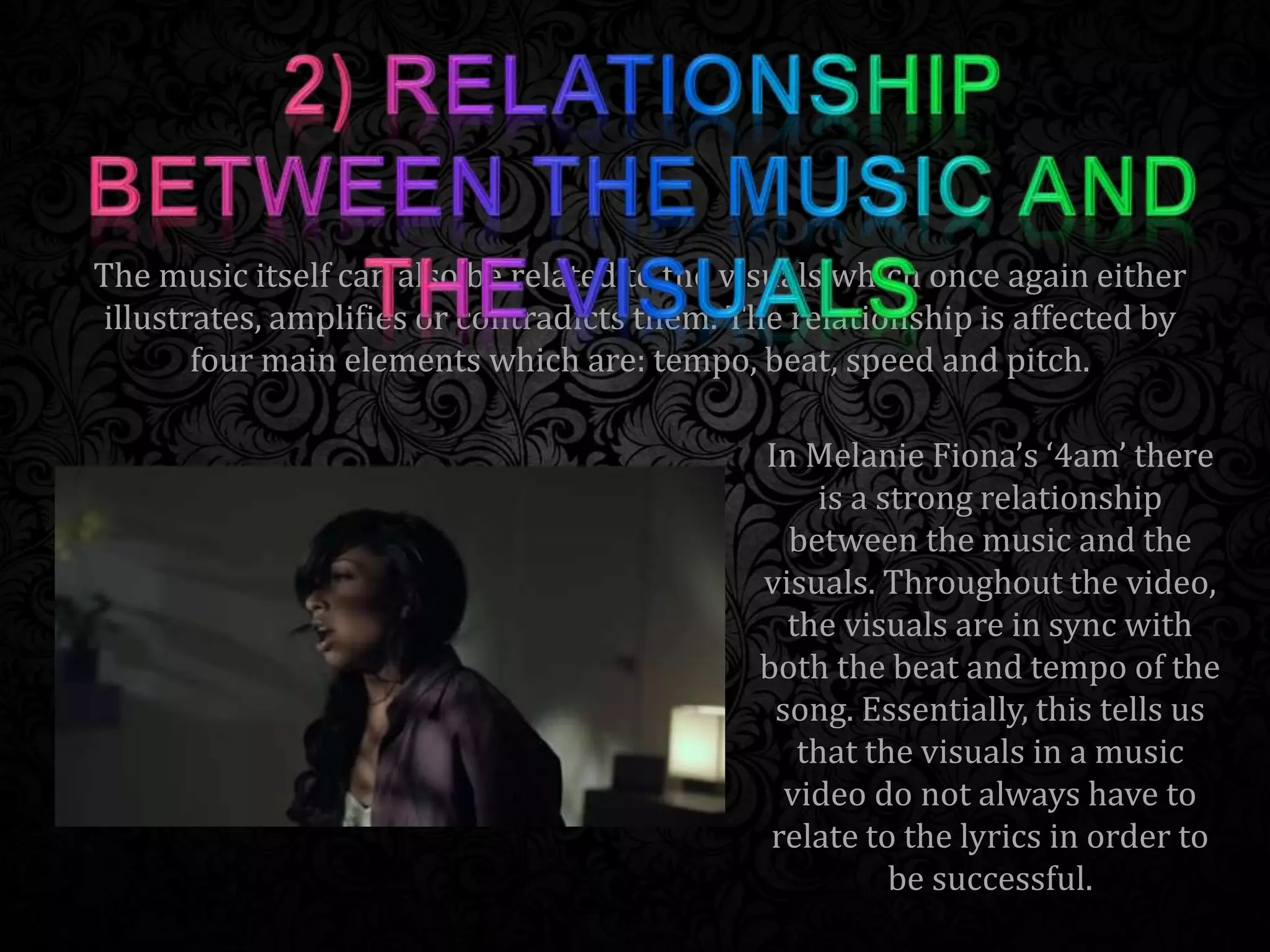 The music itself can also be related to the visuals which once again either
illustrates, amplifies or contradicts them. The relationship is affected by
four main elements which are: tempo, beat, speed and pitch.
In Melanie Fiona’s ‘4am’ there
is a strong relationship
between the music and the
visuals. Throughout the video,
the visuals are in sync with
both the beat and tempo of the
song. Essentially, this tells us
that the visuals in a music
video do not always have to
relate to the lyrics in order to
be successful.
 