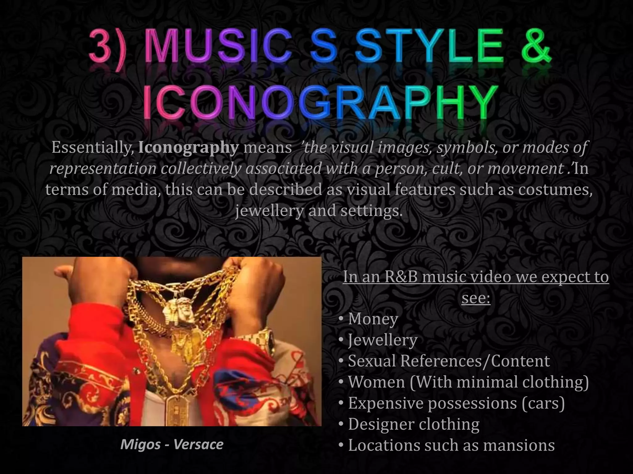 Essentially, Iconography means ’the visual images, symbols, or modes of
representation collectively associated with a person, cult, or movement .’In
terms of media, this can be described as visual features such as costumes,
jewellery and settings.
In an R&B music video we expect to
see:
• Money
• Jewellery
• Sexual References/Content
• Women (With minimal clothing)
• Expensive possessions (cars)
• Designer clothing
• Locations such as mansionsMigos - Versace
 