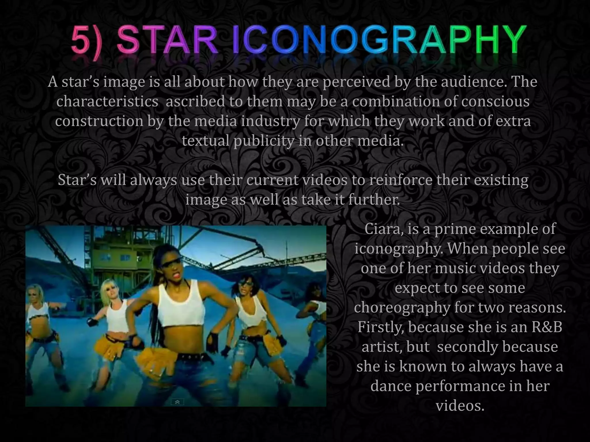 Ciara, is a prime example of
iconography. When people see
one of her music videos they
expect to see some
choreography for two reasons.
Firstly, because she is an R&B
artist, but secondly because
she is known to always have a
dance performance in her
videos.
A star’s image is all about how they are perceived by the audience. The
characteristics ascribed to them may be a combination of conscious
construction by the media industry for which they work and of extra
textual publicity in other media.
Star’s will always use their current videos to reinforce their existing
image as well as take it further.
 