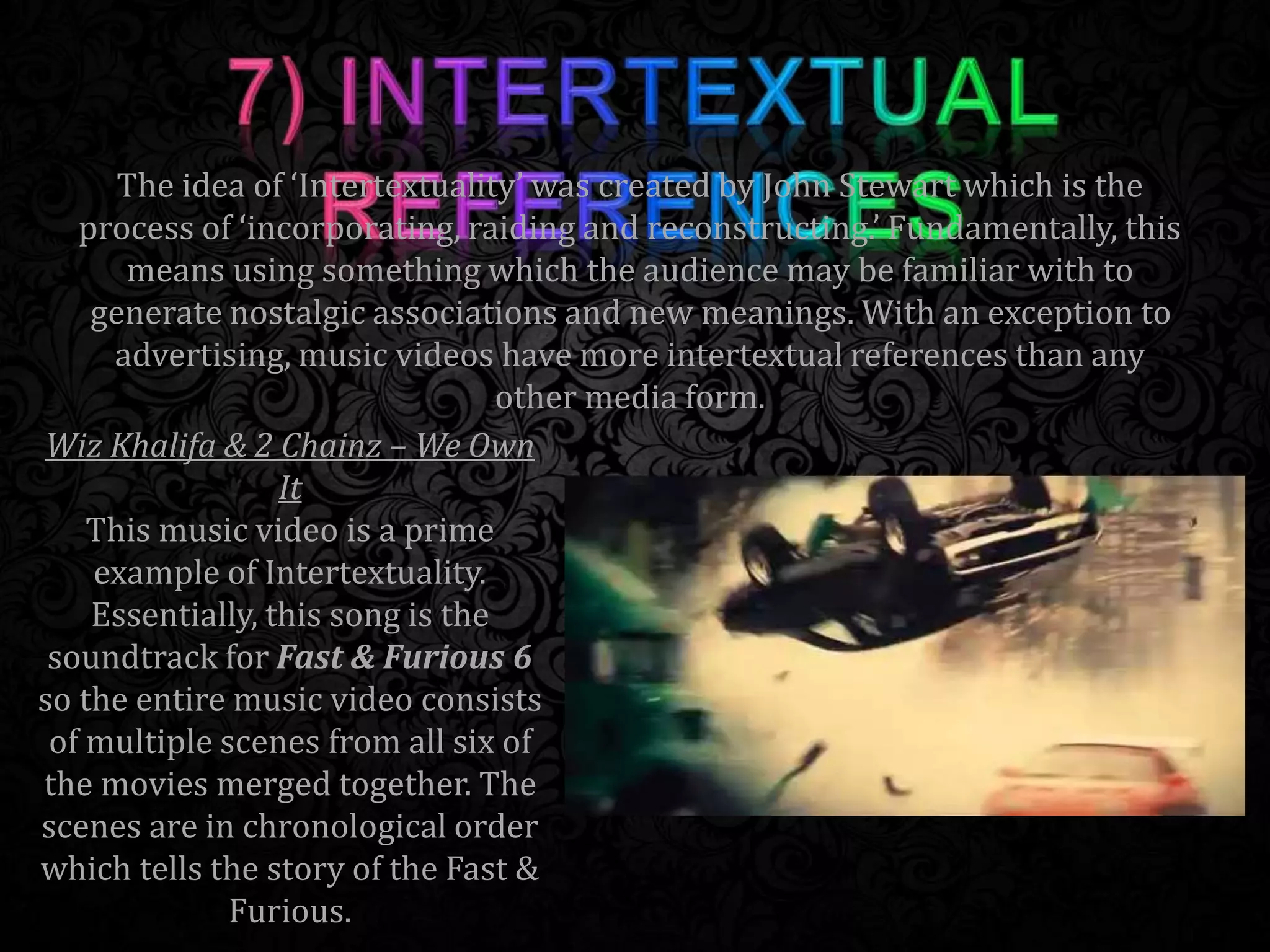 Wiz Khalifa & 2 Chainz – We Own
It
This music video is a prime
example of Intertextuality.
Essentially, this song is the
soundtrack for Fast & Furious 6
so the entire music video consists
of multiple scenes from all six of
the movies merged together. The
scenes are in chronological order
which tells the story of the Fast &
Furious.
The idea of ‘Intertextuality’ was created by John Stewart which is the
process of ‘incorporating, raiding and reconstructing.’ Fundamentally, this
means using something which the audience may be familiar with to
generate nostalgic associations and new meanings. With an exception to
advertising, music videos have more intertextual references than any
other media form.
 