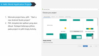 4. Hello World Application Project
1. Memulai project baru, pilih “Start a
new Android Studio project”
2. Pilih template dari aplikasi yang akan
dibuat. Terdapat beberapa pilihan,
pada project ini pilih Empty Activity.
 