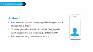 1. Sejarah Perkembangan
Android
 Sistem operasi berbasis Linux yang dikembangkan untuk
smartphone & tablet.
 Dikembangkan oleh Android, Inc (dibeli Google pada
tahun 2005) dan secara resmi rilis pada tahun 2007.
 Sistem operasi yang bersifat open source
 
