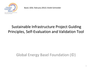 Basel, GEB, February 2012| André Schneider




  Sustainable Infrastructure Project Guiding
Principles, Self-Evaluation and Validation Tool




     Global Energy Basel Foundation (©)

                                                      1
 