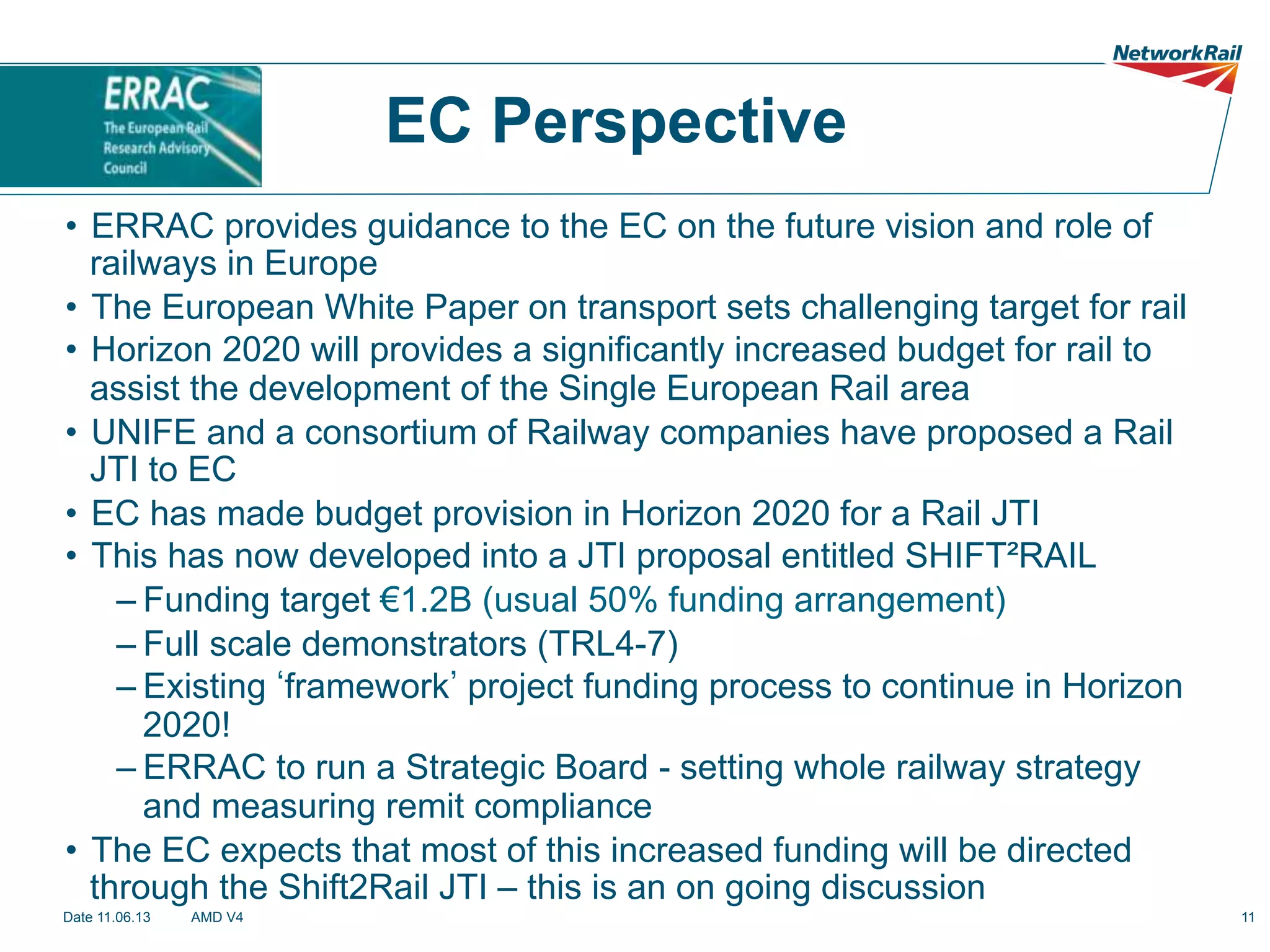 EC Perspective
•  ERRAC provides guidance to the EC on the future vision and role of
railways in Europe
•  The European White Paper on transport sets challenging target for rail
•  Horizon 2020 will provides a significantly increased budget for rail to
assist the development of the Single European Rail area
•  UNIFE and a consortium of Railway companies have proposed a Rail
JTI to EC
•  EC has made budget provision in Horizon 2020 for a Rail JTI
•  This has now developed into a JTI proposal entitled SHIFT²RAIL
– Funding target €1.2B (usual 50% funding arrangement)
– Full scale demonstrators (TRL4-7)
– Existing framework project funding process to continue in Horizon
2020!
– ERRAC to run a Strategic Board - setting whole railway strategy
and measuring remit compliance
•  The EC expects that most of this increased funding will be directed
through the Shift2Rail JTI – this is an on going discussion
Date 11.06.13

AMD V4

11

 