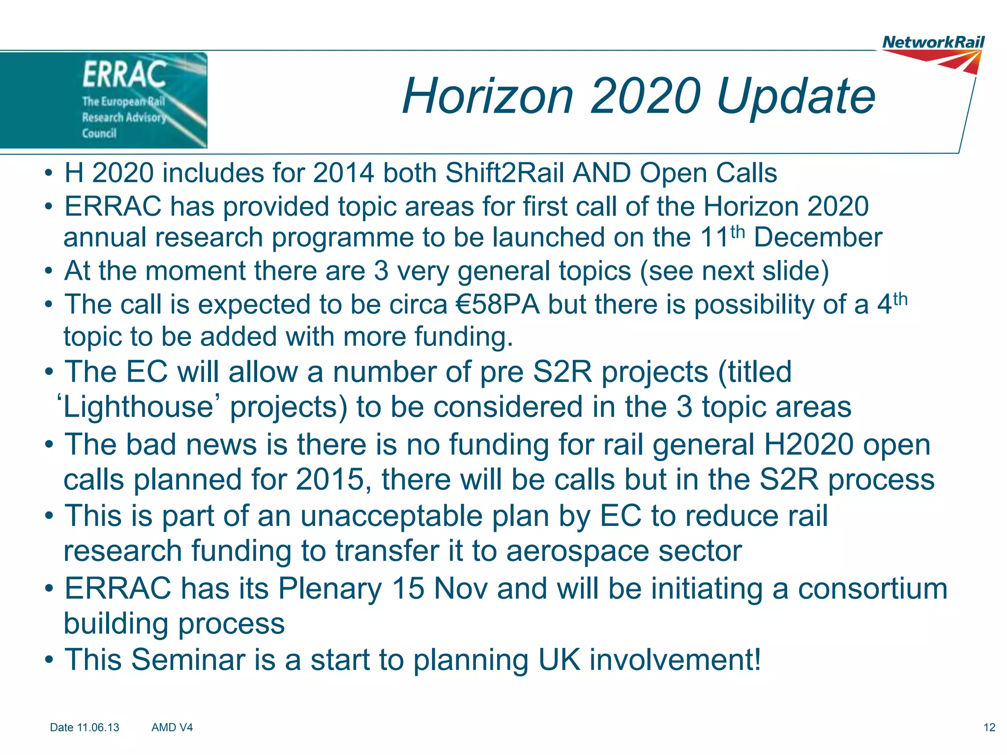Horizon 2020 Update
•  H 2020 includes for 2014 both Shift2Rail AND Open Calls
•  ERRAC has provided topic areas for first call of the Horizon 2020
annual research programme to be launched on the 11th December
•  At the moment there are 3 very general topics (see next slide)
•  The call is expected to be circa €58PA but there is possibility of a 4th
topic to be added with more funding.

•  The EC will allow a number of pre S2R projects (titled
Lighthouse projects) to be considered in the 3 topic areas
•  The bad news is there is no funding for rail general H2020 open
calls planned for 2015, there will be calls but in the S2R process
•  This is part of an unacceptable plan by EC to reduce rail
research funding to transfer it to aerospace sector
•  ERRAC has its Plenary 15 Nov and will be initiating a consortium
building process
•  This Seminar is a start to planning UK involvement!
Date 11.06.13

AMD V4

12

 