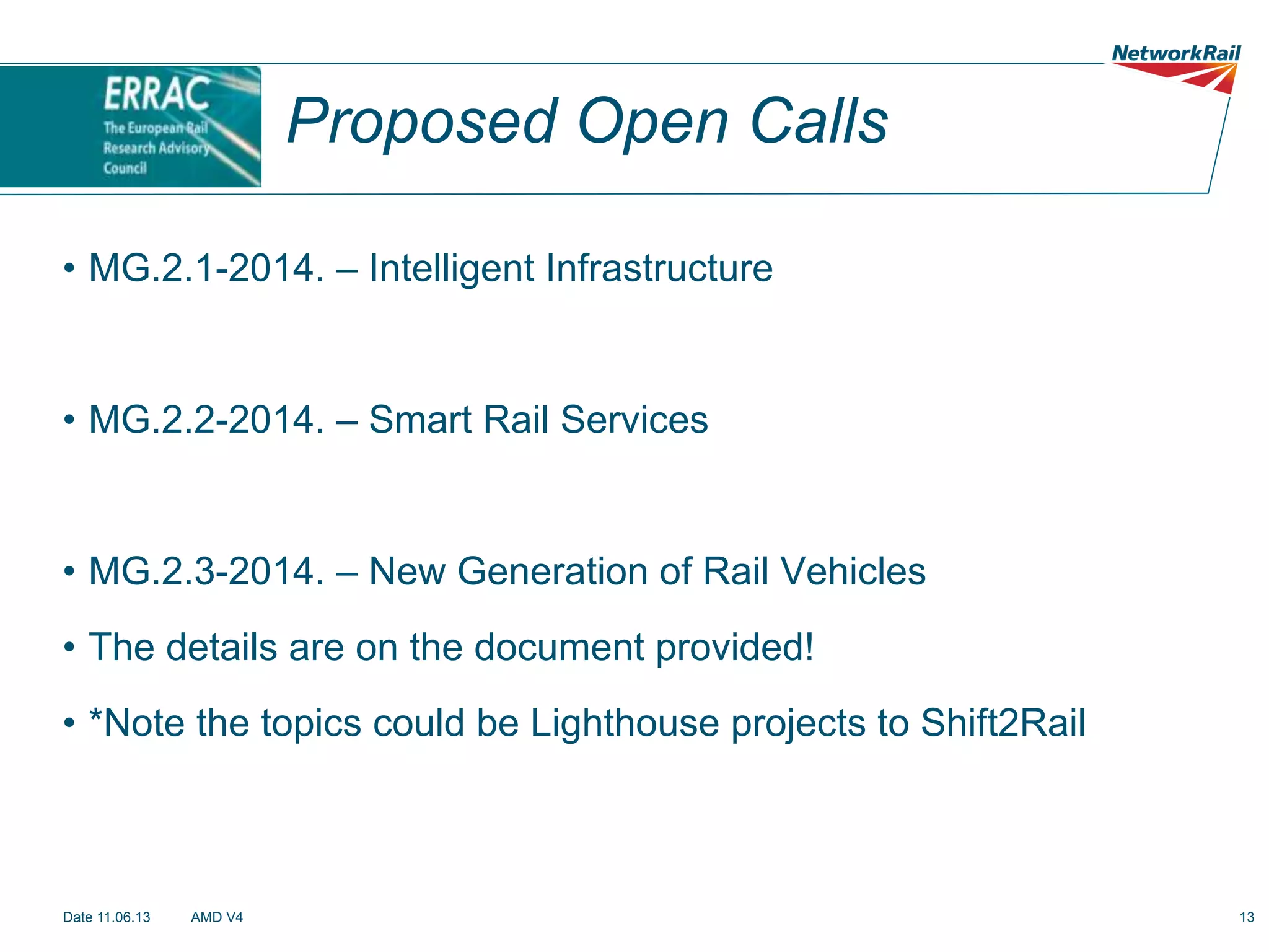 Proposed Open Calls
•  MG.2.1-2014. – Intelligent Infrastructure

•  MG.2.2-2014. – Smart Rail Services

•  MG.2.3-2014. – New Generation of Rail Vehicles
•  The details are on the document provided!
•  *Note the topics could be Lighthouse projects to Shift2Rail

Date 11.06.13

AMD V4

13

 