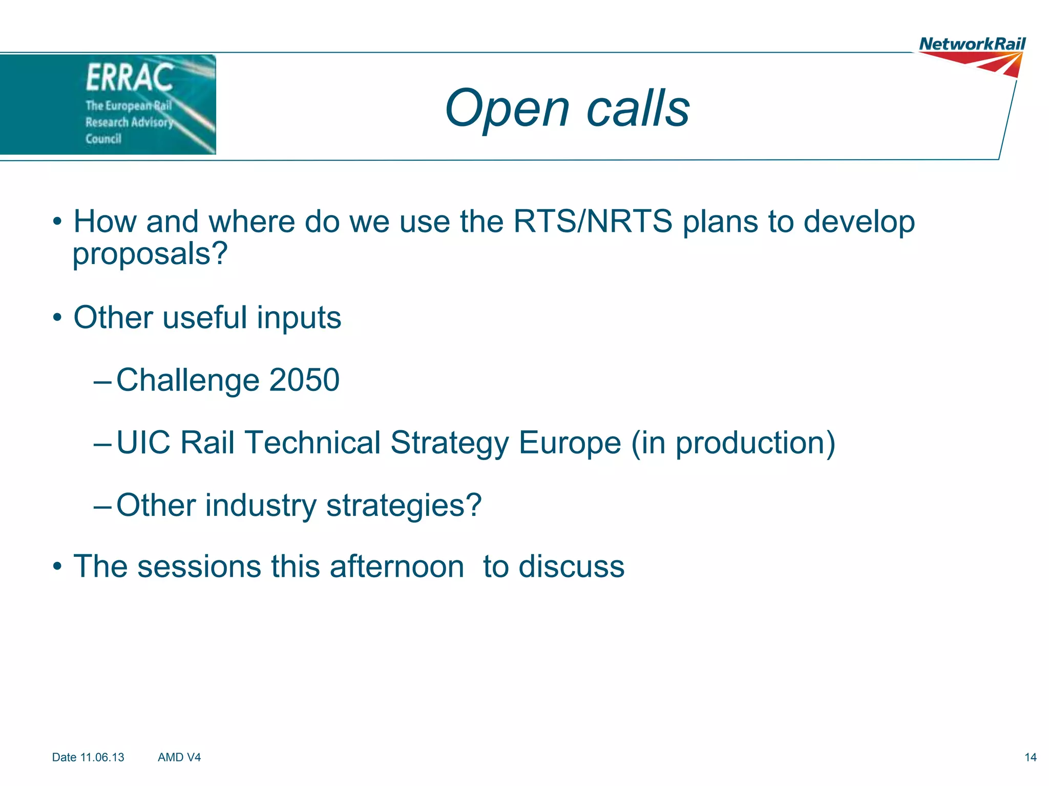 Open calls
•  How and where do we use the RTS/NRTS plans to develop
proposals?
•  Other useful inputs
– Challenge 2050
– UIC Rail Technical Strategy Europe (in production)
– Other industry strategies?
•  The sessions this afternoon to discuss

Date 11.06.13

AMD V4

14

 
