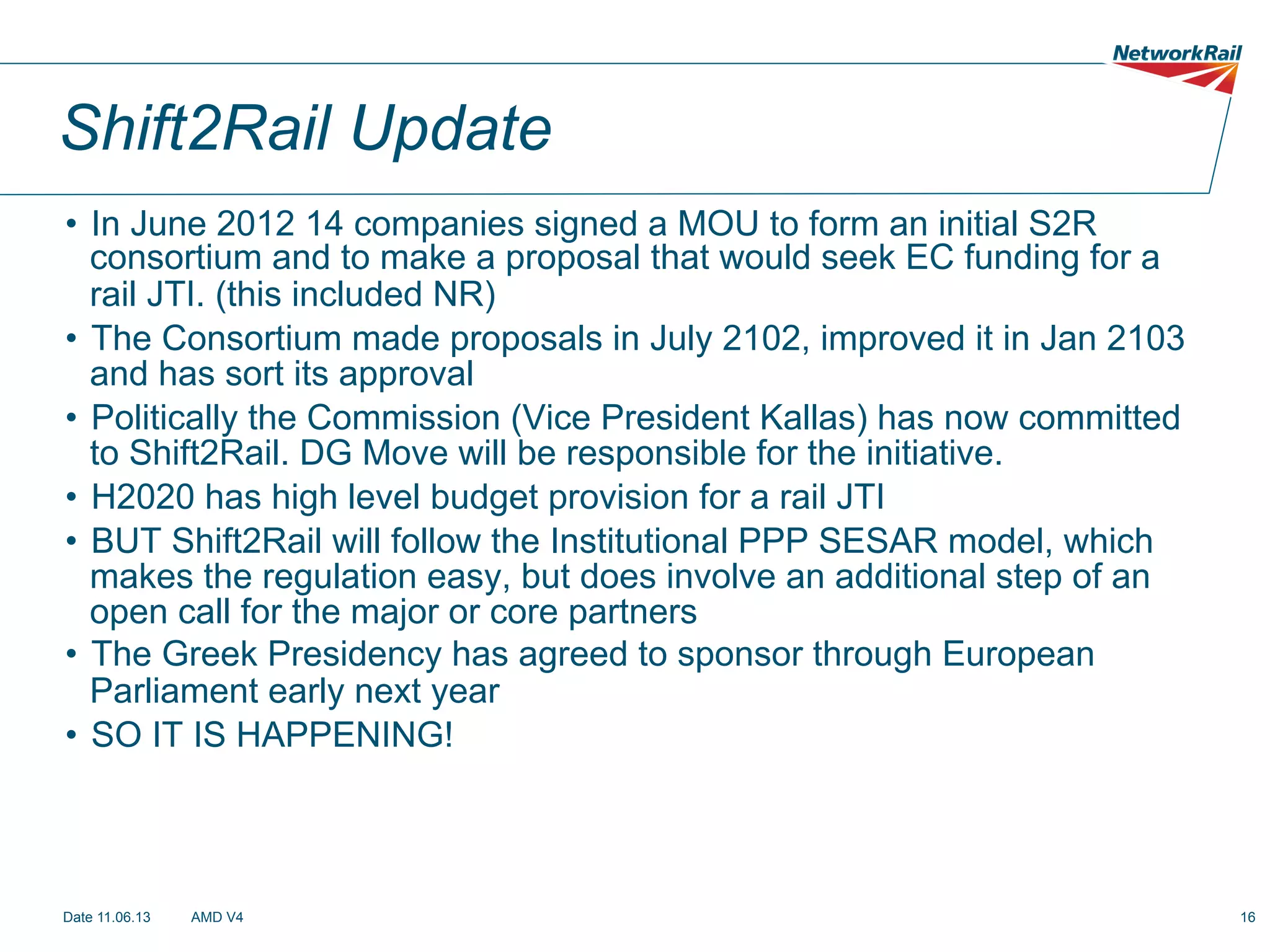 Shift2Rail Update
•  In June 2012 14 companies signed a MOU to form an initial S2R
consortium and to make a proposal that would seek EC funding for a
rail JTI. (this included NR)
•  The Consortium made proposals in July 2102, improved it in Jan 2103
and has sort its approval
•  Politically the Commission (Vice President Kallas) has now committed
to Shift2Rail. DG Move will be responsible for the initiative.
•  H2020 has high level budget provision for a rail JTI
•  BUT Shift2Rail will follow the Institutional PPP SESAR model, which
makes the regulation easy, but does involve an additional step of an
open call for the major or core partners
•  The Greek Presidency has agreed to sponsor through European
Parliament early next year
•  SO IT IS HAPPENING!

Date 11.06.13

AMD V4

16

 