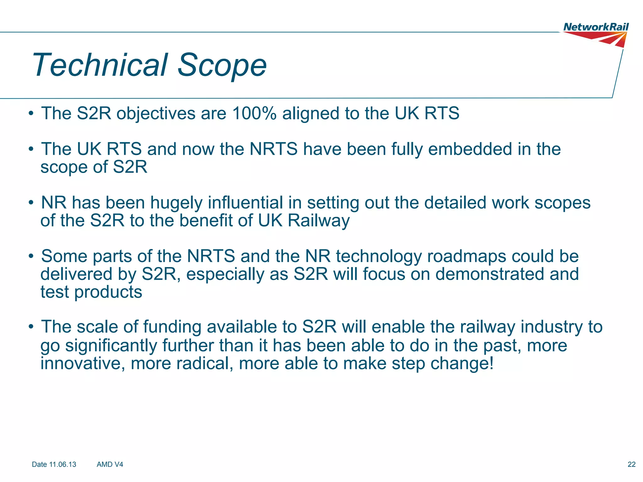 Technical Scope
•  The S2R objectives are 100% aligned to the UK RTS
•  The UK RTS and now the NRTS have been fully embedded in the
scope of S2R
•  NR has been hugely influential in setting out the detailed work scopes
of the S2R to the benefit of UK Railway
•  Some parts of the NRTS and the NR technology roadmaps could be
delivered by S2R, especially as S2R will focus on demonstrated and
test products
•  The scale of funding available to S2R will enable the railway industry to
go significantly further than it has been able to do in the past, more
innovative, more radical, more able to make step change!

Date 11.06.13

AMD V4

22

 