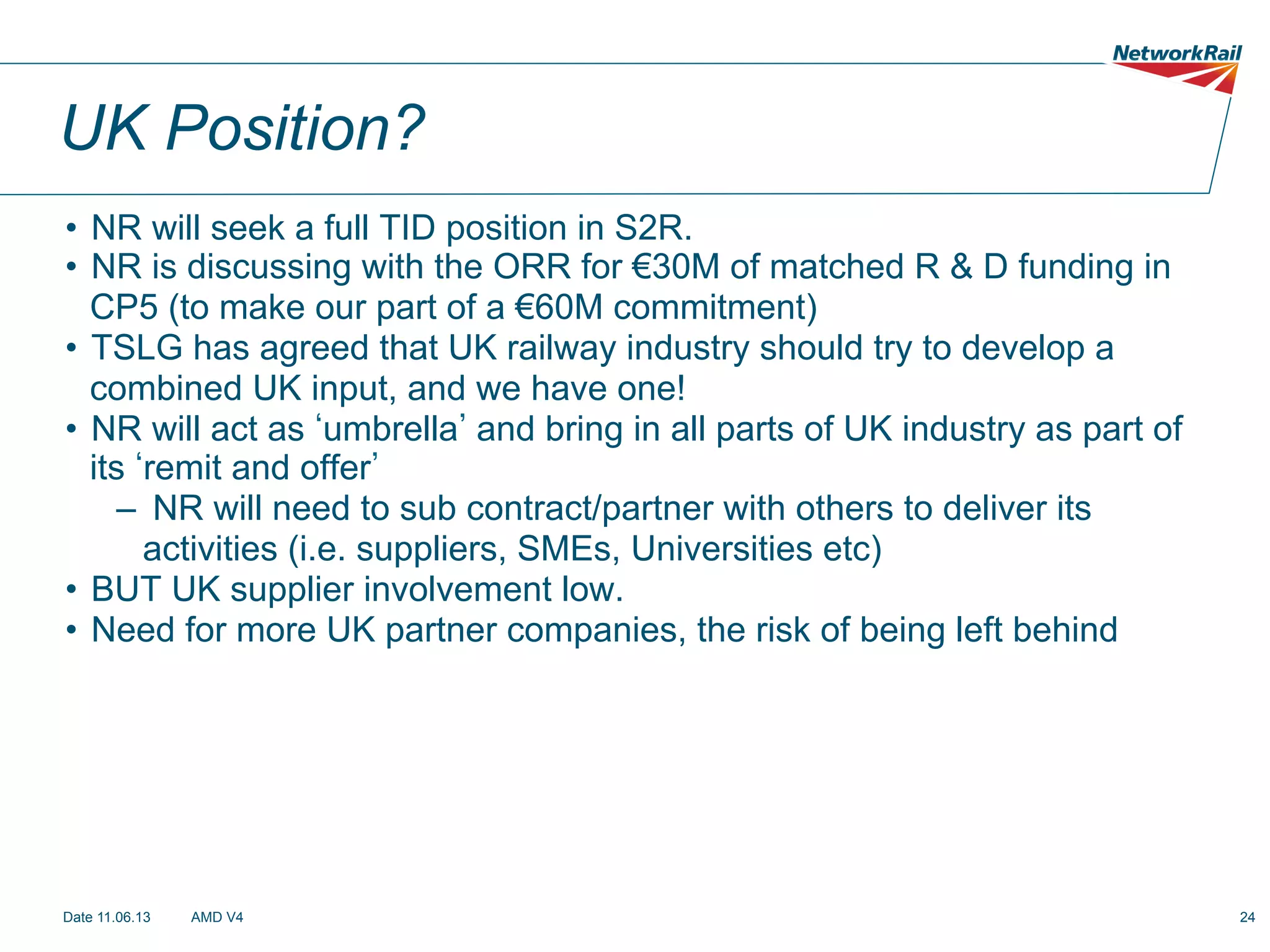 UK Position?
•  NR will seek a full TID position in S2R.
•  NR is discussing with the ORR for €30M of matched R & D funding in
CP5 (to make our part of a €60M commitment)
•  TSLG has agreed that UK railway industry should try to develop a
combined UK input, and we have one!
•  NR will act as umbrella and bring in all parts of UK industry as part of
its remit and offer
–  NR will need to sub contract/partner with others to deliver its
activities (i.e. suppliers, SMEs, Universities etc)
•  BUT UK supplier involvement low.
•  Need for more UK partner companies, the risk of being left behind

Date 11.06.13

AMD V4

24

 