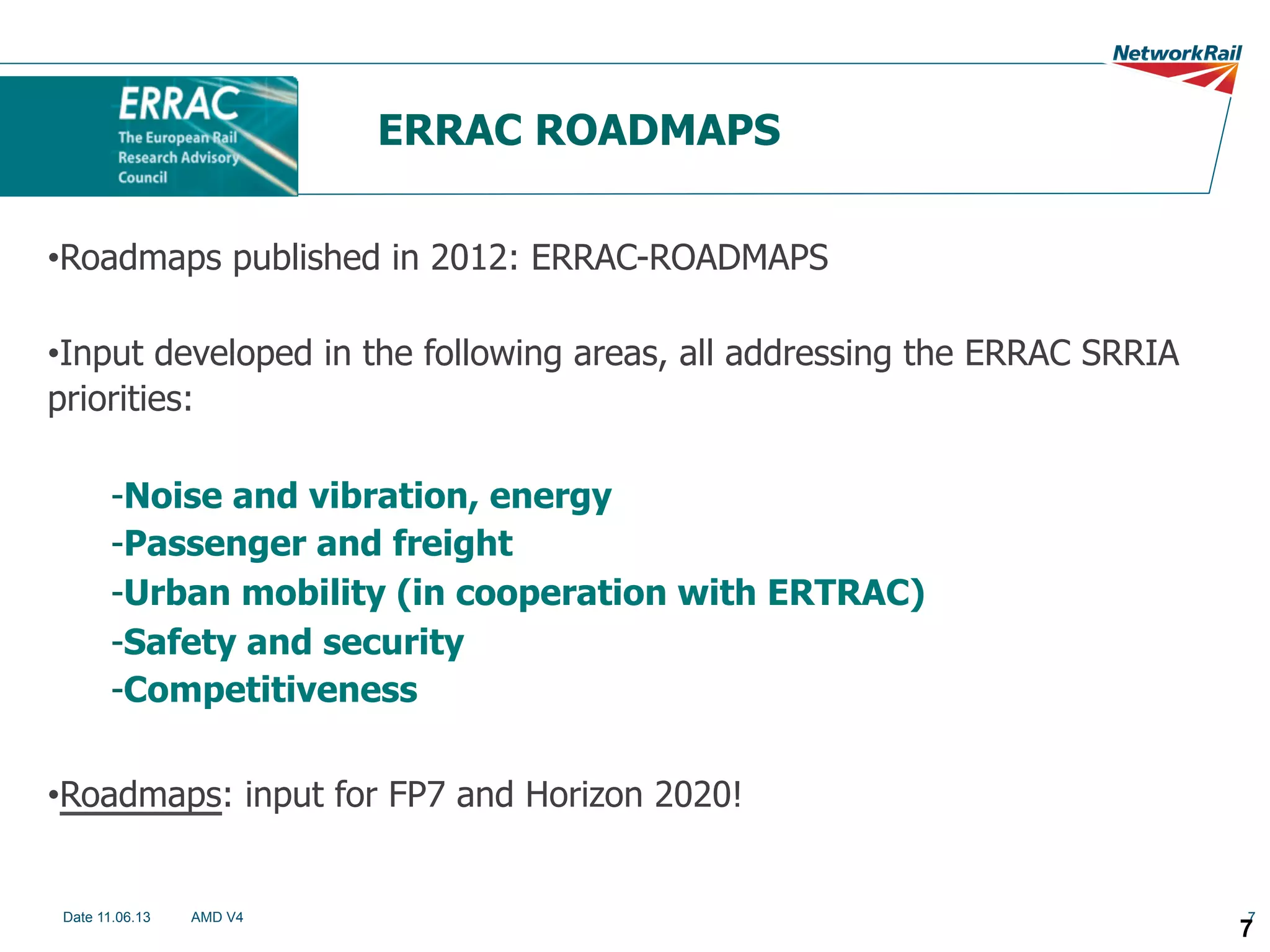 ERRAC ROADMAPS
• Roadmaps published in 2012: ERRAC-ROADMAPS
• Input developed in the following areas, all addressing the ERRAC SRRIA
priorities:
- Noise and vibration, energy
- Passenger and freight
- Urban mobility (in cooperation with ERTRAC)
- Safety and security
- Competitiveness
• Roadmaps: input for FP7 and Horizon 2020!

Date 11.06.13

AMD V4

7

7

 