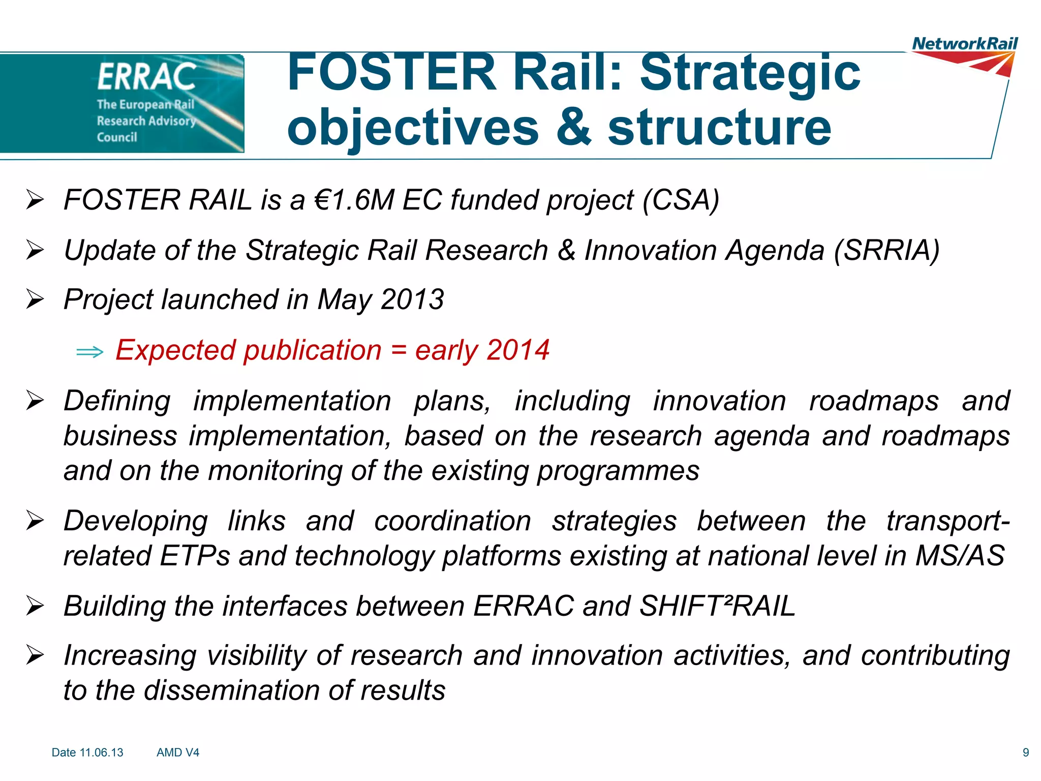 FOSTER Rail: Strategic
objectives & structure
Ø  FOSTER RAIL is a €1.6M EC funded project (CSA)
Ø  Update of the Strategic Rail Research & Innovation Agenda (SRRIA)
Ø  Project launched in May 2013
⇒  Expected publication = early 2014
Ø  Defining implementation plans, including innovation roadmaps and
business implementation, based on the research agenda and roadmaps
and on the monitoring of the existing programmes
Ø  Developing links and coordination strategies between the transportrelated ETPs and technology platforms existing at national level in MS/AS
Ø  Building the interfaces between ERRAC and SHIFT²RAIL
Ø  Increasing visibility of research and innovation activities, and contributing
to the dissemination of results
Date 11.06.13

AMD V4

9

 
