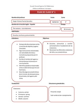 Escuela Normal Superior De Villahermosa
Didáctica delIdioma >extranjero
Nombre del profesor Fecha Curso
Nombre de la lecciónInglés - Español Tiempo
Habilidades
Estándares Objetivos
Vocabulario Estructuras gramaticales
Angie Yuliana Puerta González
06/04/210
8
3°
 Comprendodescripcionescortas
y sencillasde objetosylugares
conocidos.
 Sigoinstruccionesrelacionadas
con actividadesde clase y
recreativaspropuestaspormi
profesor.
 Escriboel nombre de lugaresy
elementosque reconozcoen
una ilustración.
 Identificopalabrasrelacionadas
entre sí sobre temasque me son
familiares.
 Describoalgunascaracterísticas
de mí mismo,de otraspersonas,
de animales,de lugaresydel
clima.

PLAN DE CLASE N° 1
Escucha, escritura y pronunciación.
The seasons – Las estaciones
30 minutos
 Escuchar, pronunciar y escribir
correctamente el vocabulario de las
estaciones.
 Reconocerlas diferentes estaciones
del año y sus características.
Estaciones
 Invierno: winter
 Primavera: spring
 Verano: summer
 Otoño: autumn
Presente simple
Sub+ verbo to be+ complemento
 