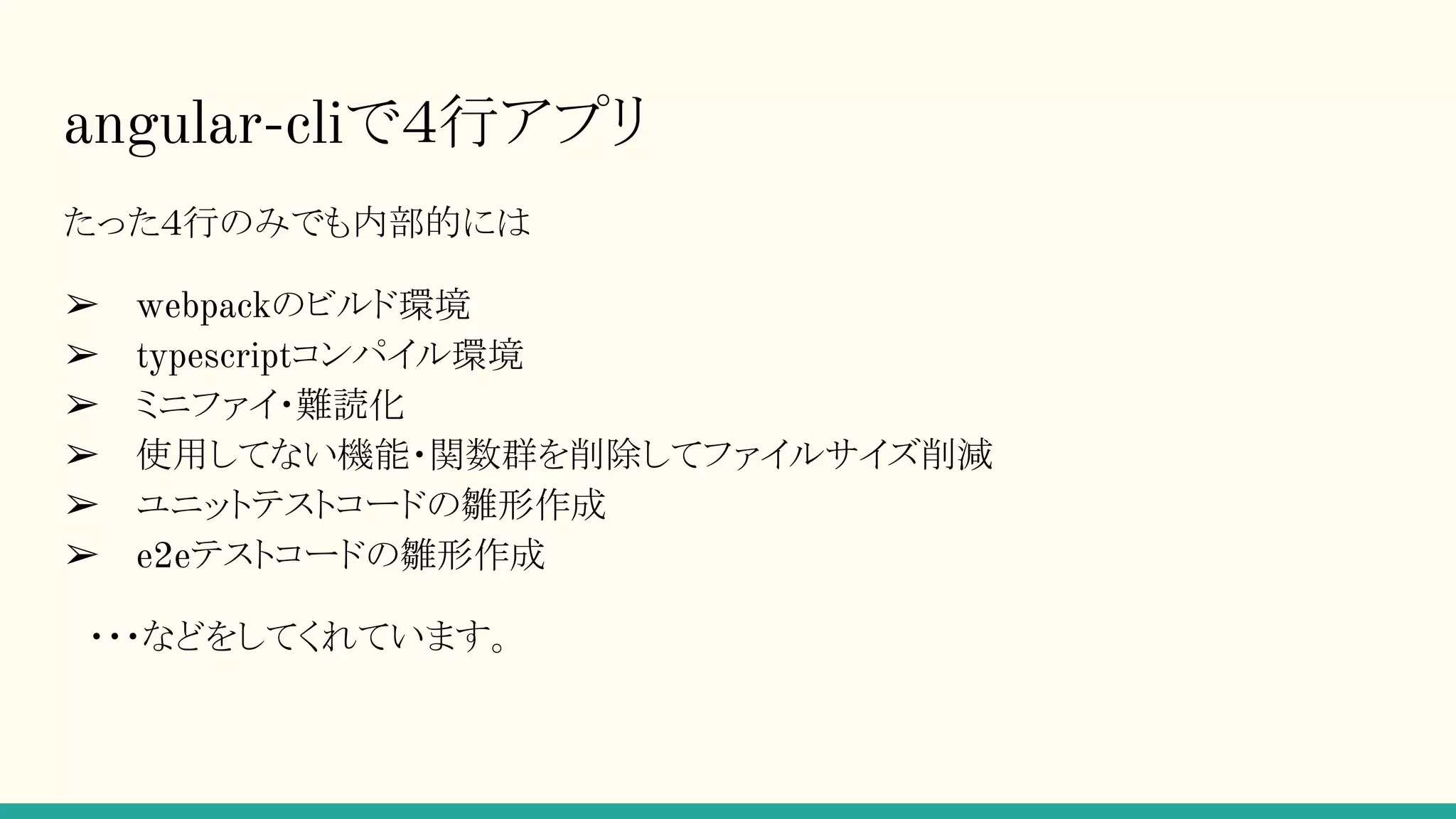 たった４行のみでも内部的には ➢ webpackのビルド環境 ➢ typescriptコンパイル環境 ➢ ミニファイ・難読化 ➢ 使用してない機能・関数群を削除してファイルサイズ削減 ➢ ユニットテストコードの雛形作成 ➢ e2eテストコードの雛形作成 　・・・などをしてくれています。 angular-cliで４行アプリ 