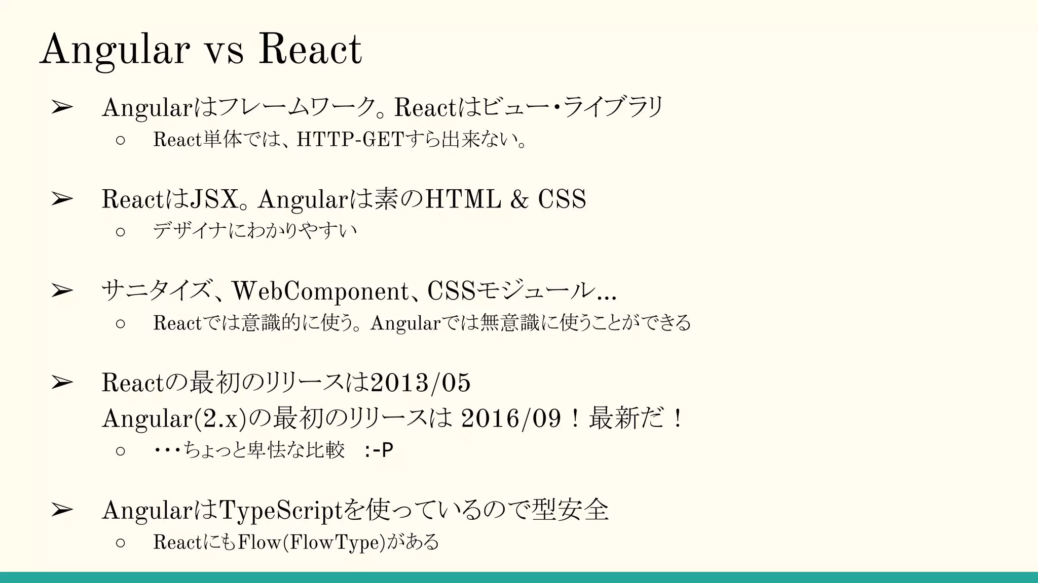 Angular vs React ➢ Angularはフレームワーク。Reactはビュー・ライブラリ ○ React単体では、HTTP-GETすら出来ない。 ➢ ReactはJSX。Angularは素のHTML & CSS ○ デザイナにわかりやすい ➢ サニタイズ、WebComponent、CSSモジュール… ○ Reactでは意識的に使う。Angularでは無意識に使うことができる ➢ Reactの最初のリリースは2013/05 Angular(2.x)の最初のリリースは 2016/09！最新だ！ ○ ・・・ちょっと卑怯な比較 :-P ➢ AngularはTypeScriptを使っているので型安全 ○ ReactにもFlow(FlowType)がある 
