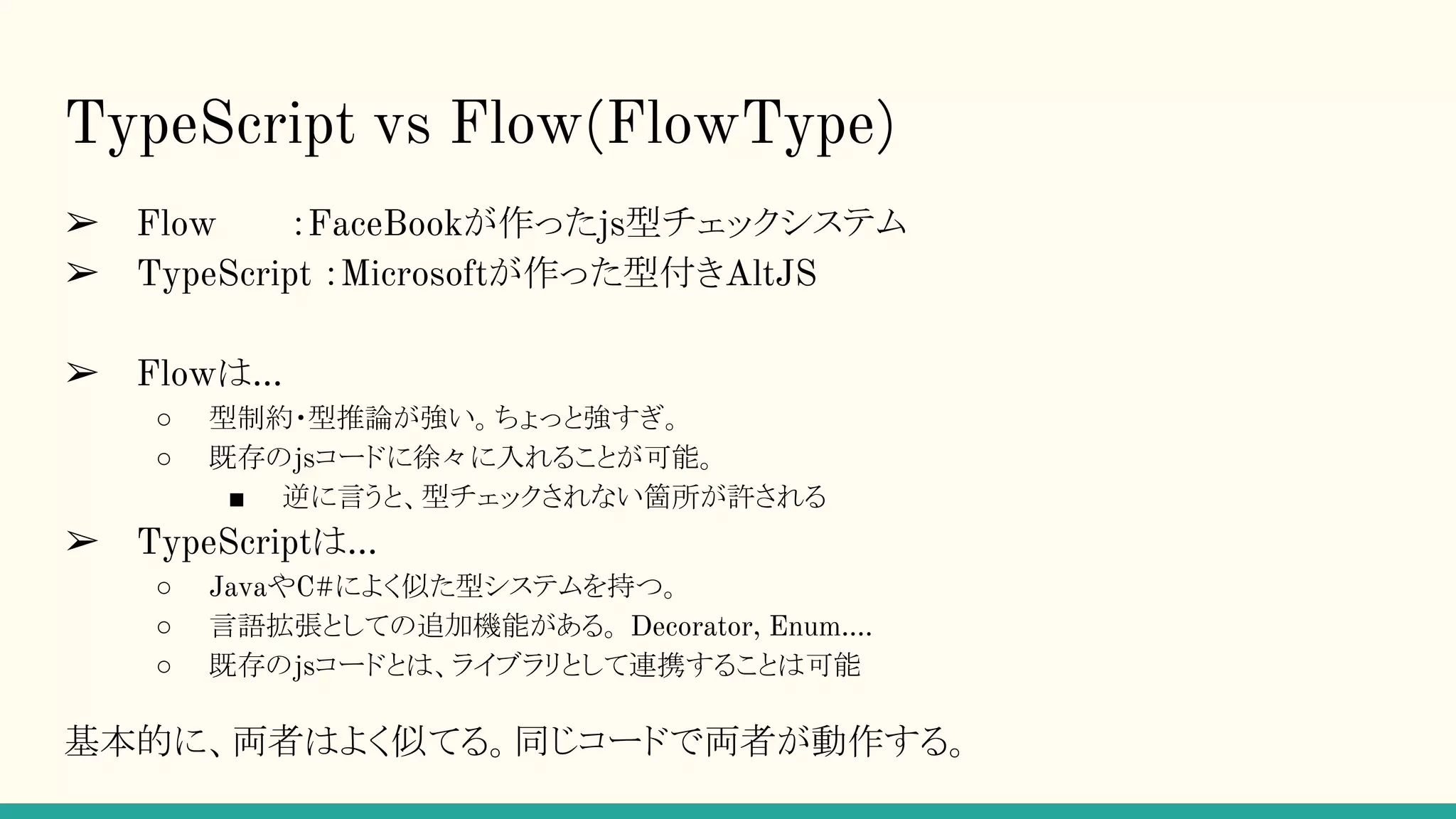 TypeScript vs Flow(FlowType) ➢ Flow　　　：FaceBookが作ったjs型チェックシステム ➢ TypeScript ：Microsoftが作った型付きAltJS ➢ Flowは… ○ 型制約・型推論が強い。ちょっと強すぎ。 ○ 既存のjsコードに徐々に入れることが可能。 ■ 逆に言うと、型チェックされない箇所が許される ➢ TypeScriptは… ○ JavaやC#によく似た型システムを持つ。 ○ 言語拡張としての追加機能がある。 Decorator, Enum…. ○ 既存のjsコードとは、ライブラリとして連携することは可能 基本的に、両者はよく似てる。同じコードで両者が動作する。 