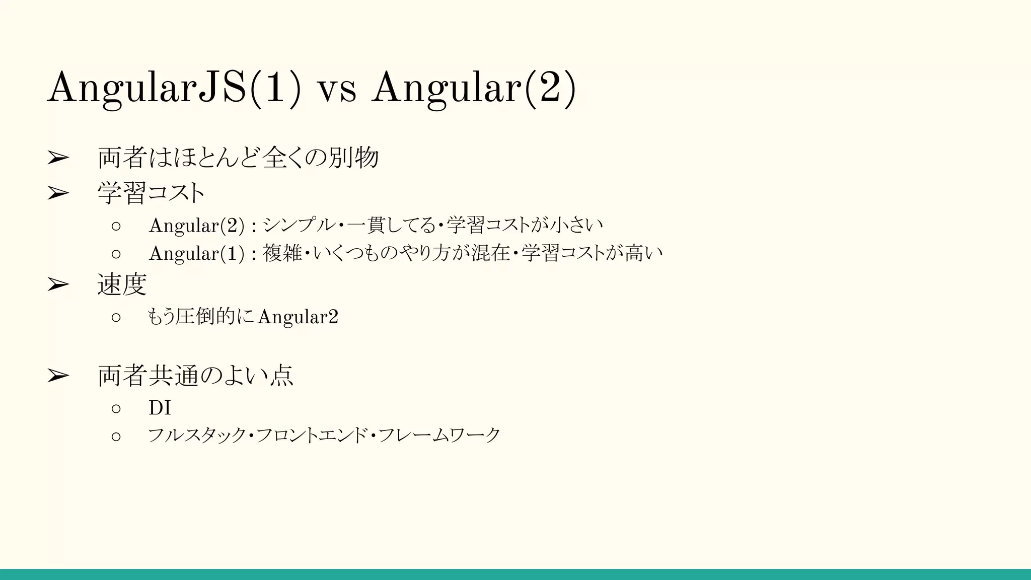AngularJS(1) vs Angular(2) ➢ 両者はほとんど全くの別物 ➢ 学習コスト ○ Angular(2) : シンプル・一貫してる・学習コストが小さい ○ Angular(1) : 複雑・いくつものやり方が混在・学習コストが高い ➢ 速度 ○ もう圧倒的にAngular2 ➢ 両者共通のよい点 ○ DI ○ フルスタック・フロントエンド・フレームワーク 