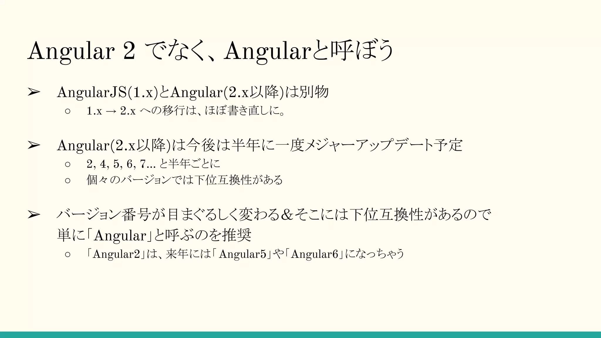 Angular 2 でなく、Angularと呼ぼう ➢ AngularJS(1.x)とAngular(2.x以降)は別物 ○ 1.x → 2.x への移行は、ほぼ書き直しに。 ➢ Angular(2.x以降)は今後は半年に一度メジャーアップデート予定 ○ 2, 4, 5, 6, 7… と半年ごとに ○ 個々のバージョンでは下位互換性がある ➢ バージョン番号が目まぐるしく変わる＆そこには下位互換性があるので 単に「Angular」と呼ぶのを推奨 ○ 「Angular2」は、来年には「Angular5」や「Angular6」になっちゃう 