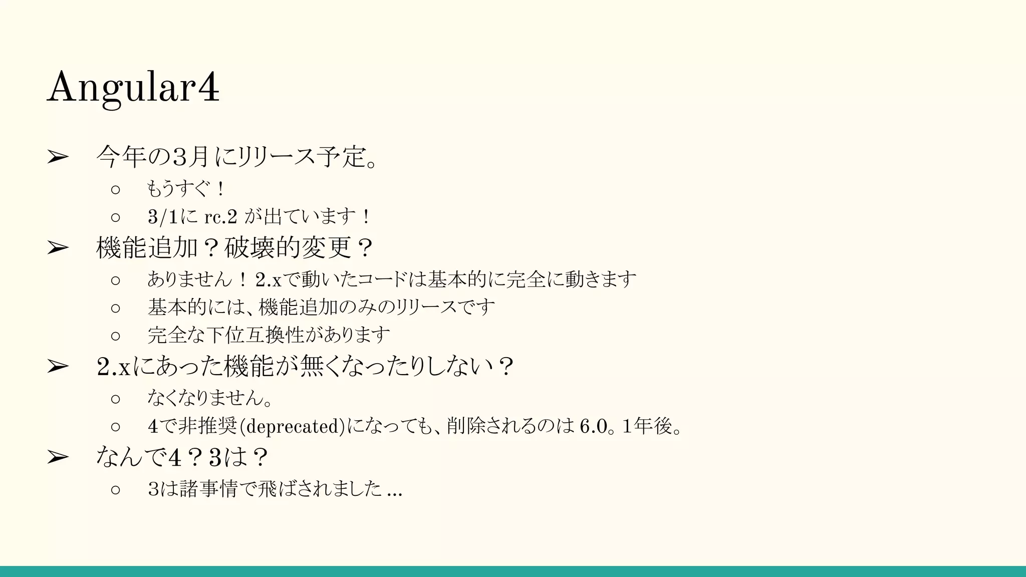 Angular4 ➢ 今年の３月にリリース予定。 ○ もうすぐ！ ○ 3/1に rc.2 が出ています！ ➢ 機能追加？破壊的変更？ ○ ありません！2.xで動いたコードは基本的に完全に動きます ○ 基本的には、機能追加のみのリリースです ○ 完全な下位互換性があります ➢ 2.xにあった機能が無くなったりしない？ ○ なくなりません。 ○ 4で非推奨(deprecated)になっても、削除されるのは 6.0。１年後。 ➢ なんで4？3は？ ○ ３は諸事情で飛ばされました … 