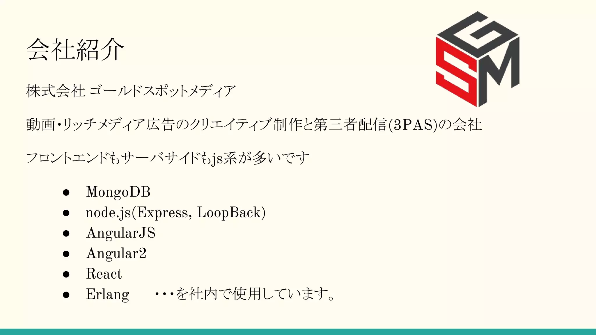 会社紹介 株式会社 ゴールドスポットメディア 動画・リッチメディア広告のクリエイティブ制作と第三者配信(3PAS)の会社 フロントエンドもサーバサイドもjs系が多いです ● MongoDB ● node.js(Express, LoopBack) ● AngularJS ● Angular2 ● React ● Erlang 　　・・・を社内で使用しています。 