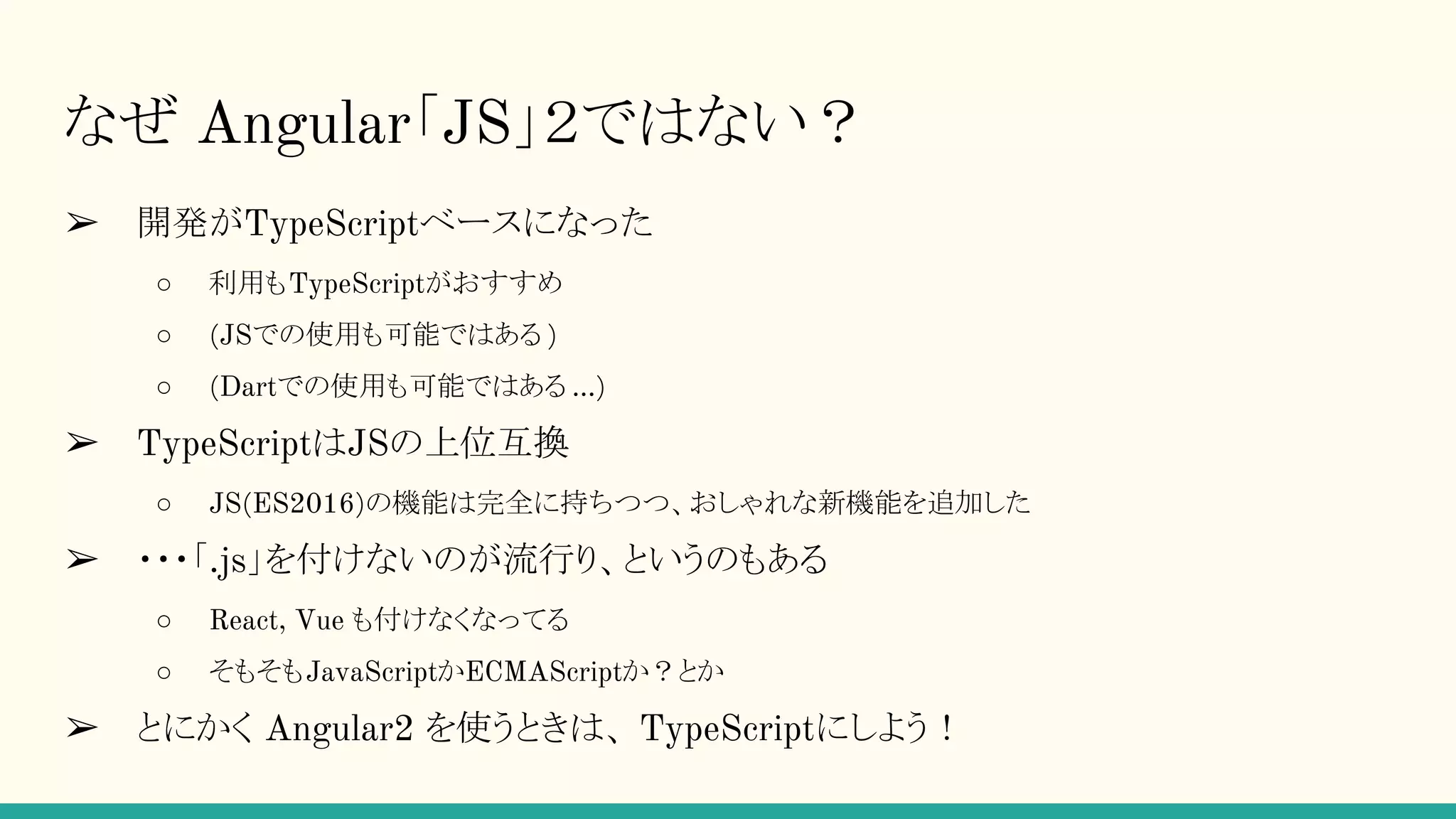 なぜ Angular「JS」２ではない？ ➢ 開発がTypeScriptベースになった ○ 利用もTypeScriptがおすすめ ○ (JSでの使用も可能ではある ) ○ (Dartでの使用も可能ではある ...) ➢ TypeScriptはJSの上位互換 ○ JS(ES2016)の機能は完全に持ちつつ、おしゃれな新機能を追加した ➢ ・・・「.js」を付けないのが流行り、というのもある ○ React, Vue も付けなくなってる ○ そもそもJavaScriptかECMAScriptか？とか ➢ とにかく Angular2 を使うときは、 TypeScriptにしよう！ 