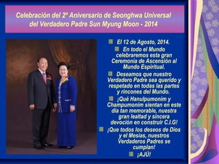 Celebración del 2º Aniversario de Seonghwa Universal
del Verdadero Padre Sun Myung Moon - 2014
El 12 de Agosto, 2014.
En todo el Mundo
celebraremos esta gran
Ceremonia de Ascensión al
Mundo Espiritual.
Deseamos que nuestro
Verdadero Padre sea querido y
respetado en todas las partes
y rincones del Mundo.
¡Qué Hanulpumonim y
Champumonim sientan en este
día tan memorable, nuestra
gran lealtad y sincera
devoción en construir C.I.G!
¡Que todos los deseos de Dios
y el Mesías, nuestros
Verdaderos Padres se
cumplan!
¡AJÚ!
 