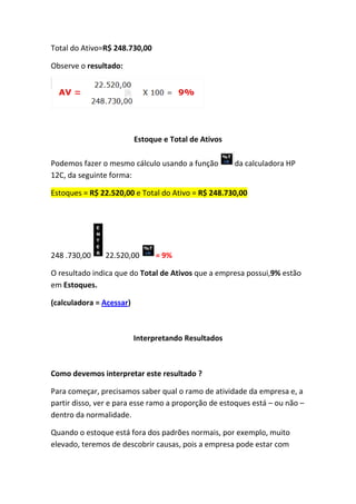 Total do Ativo=R$ 248.730,00

Observe o resultado:




                          Estoque e Total de Ativos

Podemos fazer o mesmo cálculo usando a função         da calculadora HP
12C, da seguinte forma:

Estoques = R$ 22.520,00 e Total do Ativo = R$ 248.730,00




248 .730,00    22.520,00        = 9%

O resultado indica que do Total de Ativos que a empresa possui,9% estão
em Estoques.

(calculadora = Acessar)



                          Interpretando Resultados



Como devemos interpretar este resultado ?

Para começar, precisamos saber qual o ramo de atividade da empresa e, a
partir disso, ver e para esse ramo a proporção de estoques está – ou não –
dentro da normalidade.

Quando o estoque está fora dos padrões normais, por exemplo, muito
elevado, teremos de descobrir causas, pois a empresa pode estar com
 