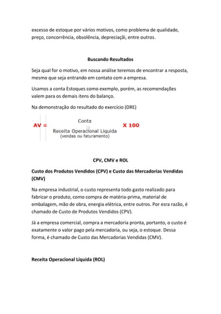 excesso de estoque por vários motivos, como problema de qualidade,
preço, concorrência, obsolência, depreciaçãi, entre outros.



                          Buscando Resultados

Seja qual for o motivo, em nossa análise teremos de encontrar a resposta,
mesmo que seja entrando em contato com a empresa.

Usamos a conta Estoques como exemplo, porém, as recomendações
valem para os demais itens do balanço.

Na demonstração do resultado do exercício (DRE)




                            CPV, CMV e ROL

Custo dos Produtos Vendidos (CPV) e Custo das Mercadorias Vendidas
(CMV)

Na empresa industrial, o custo representa todo gasto realizado para
fabricar o produto, como compra de matéria-prima, material de
embalagem, mão de obra, energia elétrica, entre outros. Por esra razão, é
chamado de Custo de Produtos Vendidos (CPV).

Já a empresa comercial, compra a mercadoria pronta, portanto, o custo é
exatamente o valor pago pela mercadoria, ou seja, o estoque. Dessa
forma, é chamado de Custo das Mercadorias Vendidas (CMV).



Receita Operacional Líquida (ROL)
 