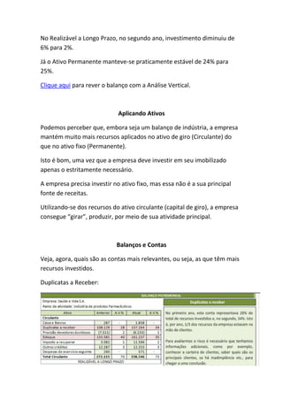 No Realizável a Longo Prazo, no segundo ano, investimento diminuiu de
6% para 2%.

Já o Ativo Permanente manteve-se praticamente estável de 24% para
25%.

Clique aqui para rever o balanço com a Análise Vertical.



                             Aplicando Ativos

Podemos perceber que, embora seja um balanço de indústria, a empresa
mantém muito mais recursos aplicados no ativo de giro (Circulante) do
que no ativo fixo (Permanente).

Isto é bom, uma vez que a empresa deve investir em seu imobilizado
apenas o estritamente necessário.

A empresa precisa investir no ativo fixo, mas essa não é a sua principal
fonte de receitas.

Utilizando-se dos recursos do ativo circulante (capital de giro), a empresa
consegue “girar”, produzir, por meio de sua atividade principal.



                            Balanços e Contas

Veja, agora, quais são as contas mais relevantes, ou seja, as que têm mais
recursos investidos.

Duplicatas a Receber:
 