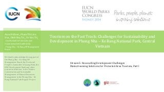 Tourism on the Fast Track: Challenges for Sustainability and 
Development in Phong Nha – Ke Bang National Park, Central 
Vietnam 
Anna Hübner1, Pham Thi Lien 
Hoa1, Dinh Huy Tri2, Vo Van Tri2 
1 Gesellschaft für Internationale 
Zusammenarbeit GmbH (GIZ) 
2 Phong Nha – Ke Bang NP Management 
Board 
We kindly acknowledge the support of 
the Phong Nha – Ke Bang NP 
Management Board, the Provincial 
People’s Committee of Quang Binh, the 
KfW Development Bank and other 
partner institutions in the ‘Nature 
Conservation and Sustainable 
Management of Natural Resources 
Management in the Phong Nha – Ke 
Bang National Park Region’ Project. 
Stream 5: Reconciling Development Challenges 
Mainstreaming Solutions for Protected Area Tourism, Part I 
 