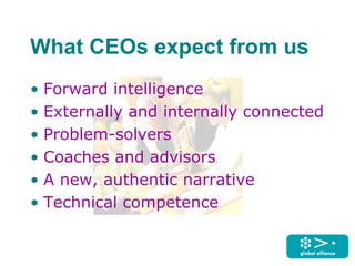 What CEOs expect from us
• Forward intelligence
• Externally and internally connected
• Problem-solvers
• Coaches and advisors
• A new, authentic narrative
• Technical competence
 