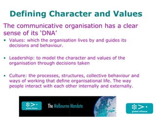 Defining Character and Values
The communicative organisation has a clear
sense of its ‘DNA’
• Values: which the organisation lives by and guides its
decisions and behaviour.
• Leadership: to model the character and values of the
organisation through decisions taken
• Culture: the processes, structures, collective behaviour and
ways of working that define organisational life. The way
people interact with each other internally and externally.
 