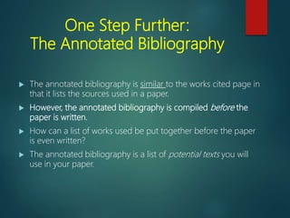One Step Further:
The Annotated Bibliography
 The annotated bibliography is similar to the works cited page in
that it lists the sources used in a paper.
 However, the annotated bibliography is compiled before the
paper is written.
 How can a list of works used be put together before the paper
is even written?
 The annotated bibliography is a list of potential texts you will
use in your paper.
 