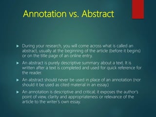 Annotation vs. Abstract
 During your research, you will come across what is called an
abstract, usually at the beginning of the article (before it begins)
or on the title page of an online entry.
 An abstract is purely descriptive summary about a text. It is
written after a text is completed and used for quick reference for
the reader.
 An abstract should never be used in place of an annotation (nor
should it be used as cited material in an essay.)
 An annotation is descriptive and critical; it exposes the author's
point of view, clarity and appropriateness or relevance of the
article to the writer’s own essay.
 