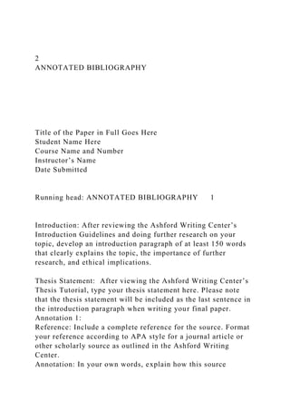 2
ANNOTATED BIBLIOGRAPHY
Title of the Paper in Full Goes Here
Student Name Here
Course Name and Number
Instructor’s Name
Date Submitted
Running head: ANNOTATED BIBLIOGRAPHY 1
Introduction: After reviewing the Ashford Writing Center’s
Introduction Guidelines and doing further research on your
topic, develop an introduction paragraph of at least 150 words
that clearly explains the topic, the importance of further
research, and ethical implications.
Thesis Statement: After viewing the Ashford Writing Center’s
Thesis Tutorial, type your thesis statement here. Please note
that the thesis statement will be included as the last sentence in
the introduction paragraph when writing your final paper.
Annotation 1:
Reference: Include a complete reference for the source. Format
your reference according to APA style for a journal article or
other scholarly source as outlined in the Ashford Writing
Center.
Annotation: In your own words, explain how this source
 