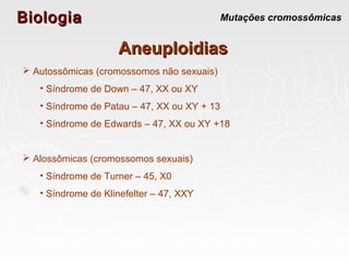 BiologiaBiologia Mutações cromossômicas
AneuploidiasAneuploidias
 Autossômicas (cromossomos não sexuais)
• Síndrome de Down – 47, XX ou XY
• Síndrome de Patau – 47, XX ou XY + 13
• Síndrome de Edwards – 47, XX ou XY +18
 Alossômicas (cromossomos sexuais)
• Síndrome de Turner – 45, X0
• Síndrome de Klinefelter – 47, XXY
 