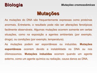 BiologiaBiologia Mutações cromossômicas
MutaçõesMutações
As mutações do DNA são frequentemente expressas como proteínas
anormais. Entretanto, o resultado pode não ser alterações fenotípicas
facilmente observáveis. Algumas mutações ocorrem somente em certas
situações, como na exposição a agentes ambientais (por exemplo,
droga), ou condições (por exemplo, temperatura).
As mutações podem ser espontâneas ou induzidas. Mutações
espontâneas ocorrem devido a instabilidade no DNA ou nos
cromossomos. Mutações induzidas ocorrem quando um agente
externo, como um agente químico ou radiação, causa danos ao DNA.
 