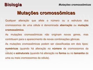BiologiaBiologia Mutações cromossômicas
Mutações cromossômicasMutações cromossômicas
Qualquer alteração que afete o número ou a estrutura dos
cromossomos de uma célula é denominada aberração ou mutação
cromossômica.
As mutações cromossômicas não originam novos genes, mas
contribuem para o aparecimento de novas combinações gênicas.
As mutações cromossômicas podem ser classificadas em dois tipos:
numéricas (quando há alteração no número de cromossomos da
célula) e estruturais (quando há alteração na forma ou no tamanho de
uma ou mais cromossomos da célula).
 