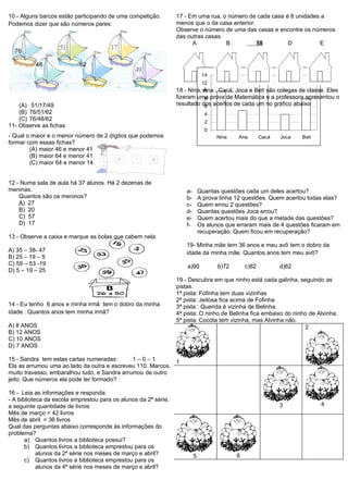10 - Alguns barcos estão participando de uma competição.         17 - Em uma rua, o número de cada casa é 8 unidades a
Podemos dizer que são números pares:                             menos que o da casa anterior.
                                                                 Observe o número de uma das casas e encontre os números
                                                                 das outras casas.
                                                                       A           B           58        D          E
  76

          48               62
                                                                               14
                                                                               12
                                                                 18 - Nina,10 , Cacá, Joca e Beti são colegas de classe. Eles
                                                                            Ana
                                                                 fizeram uma prova de Matemática e a professora apresentou o
                                                                            8
    (A) 51/17/49                                                 resultado dos acertos de cada um no gráfico abaixo
                                                                            6
    (B) 76/51/62                                                                4
    (C) 76/48/62                                                                2
11- Observe as fichas
                                                                                0
- Qual o maior e o menor número de 2 dígitos que podemos                            Nina    Ana        Cacá   Joca   Beti
formar com essas fichas?
        (A) maior 46 e menor 41
        (B) maior 64 e menor 41
        (C) maior 64 e menor 14


12 - Numa sala de aula há 37 alunos. Há 2 dezenas de
meninas.                                                             a-       Quantas questões cada um deles acertou?
    Quantos são os meninos?                                          b-       A prova tinha 12 questões. Quem acertou todas elas?
    A) 27                                                            c-       Quem errou 2 questões?
    B) 20                                                            d-       Quantas questões Joca errou?
    C) 57                                                            e-       Quem acertou mais do que a metade das questões?
    D) 17                                                            f-       Os alunos que erraram mais de 4 questões ficaram em
                                                                              recuperação. Quem ficou em recuperação?
13 - Observe a caixa e marque as bolas que cabem nela:
                                                                     19- Minha mãe tem 36 anos e meu avô tem o dobro da
A) 35 – 38- 47                                                       idade da minha mãe. Quantos anos tem meu avô?
B) 25 – 19 – 5
C) 59 – 53 -19                                                       a)90            b)72       c)82          d)62
D) 5 – 19 – 25
                                                                 19 - Descubra em que ninho está cada galinha, seguindo as
                                                                 pistas.
                                                                 1ª pista: Fofinha tem duas vizinhas
                                                                 2ª pista: Jeitosa fica acima de Fofinha
14 - Eu tenho 6 anos e minha irmã tem o dobro da minha           3ª pista : Querida é vizinha de Belinha.
idade . Quantos anos tem minha irmã?                             4ª pista: O ninho de Belinha fica embaixo do ninho de Alvinha.
                                                                 5ª pista: Cocóta tem vizinha, mas Alvinha não.
A) 8 ANOS                                                                                                         2
B) 12 ANOS
C) 10 ANOS
D) 7 ANOS

15 - Sandra tem estas cartas numeradas:       1–0–1         1
Ela as arrumou uma ao lado da outra e escreveu 110. Marcos,
muito travesso, embaralhou tudo, e Sandra arrumou de outro
jeito. Que números ela pode ter formado?

16 - Leia as informações e responda:
- A biblioteca da escola emprestou para os alunos da 2ª série,
a seguinte quantidade de livros:                                                                              3             4
Mês de março = 42 livros
Mês de abril = 36 livros
Qual das perguntas abaixo corresponde às informações do
problema?
       a) Quantos livros a biblioteca possui?
       b) Quantos livros a biblioteca emprestou para os
            alunos da 2ª série nos meses de março e abril?                5                 6
       c) Quantos livros a biblioteca emprestou para os
            alunos da 4ª série nos meses de março e abril?
 
