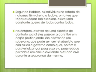 Segundo Hobbes, os indivíduos no estado de natureza têm direito a tudo e, uma vez que todas as coisas são escassas, existe uma constante guerra de todos contra todos. No entanto, através de uma espécie de contrato social eles passam a constituir um corpo político onde são a favor de um soberano, que pode ser  um rei absoluto que cria as leis e governa como quer, porém é possível alcançar progresso e a propriedade privada é um direito civil onde o estado civil garante a segurança da mesma. 