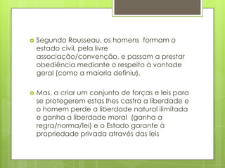 Segundo Rousseau, os homens  formam o estado civil, pela livre associação/convenção, e passam a prestar obediência mediante o respeito à vontade geral (como a maioria definiu). Mas, a criar um conjunto de forças e leis para se protegerem estas lhes castra a liberdade e o homem perde a liberdade natural ilimitada e ganha a liberdade moral  (ganha a regra/norma/lei) e o Estado garante à propriedade privada através das leis