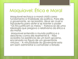 Maquiavel: Ética e MoralMaquiavel rechaça a moral cristã como fundamento e finalidade da política. Para ele, o governante, se necessário, deve ser cruel e fraudulento para obter e se manter o poder “Os fins justificam os meios.”. Tratava-se de uma ideologia que pregava o relativismo da ética e da moral.Maquiavel entendia o mundo político e o descreveu como ele realmente é. - Não acredita na existência de um bom governo, encarnada na figura de um governante virtuoso. - A virtuosidade do governante esta em bem administrar e comandar o Estado
