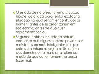 O estado de natureza foi uma situação hipotética criada para tentar explicar a situação na qual seriam encontrados os homens antes de se organizarem em sociedade, antes de qualquer regramento social. Segundo Hobbes, no estado natural, enquanto que alguns homens possam ser mais fortes ou mais inteligentes do que outros e nenhum se erguem tão acima dos demais por forma a estar além do medo de que outro homem lhe possa fazer mal. 
